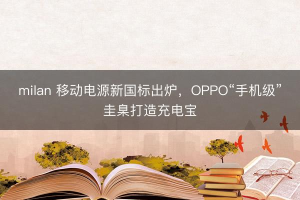 milan 移动电源新国标出炉，OPPO“手机级”圭臬打造充电宝