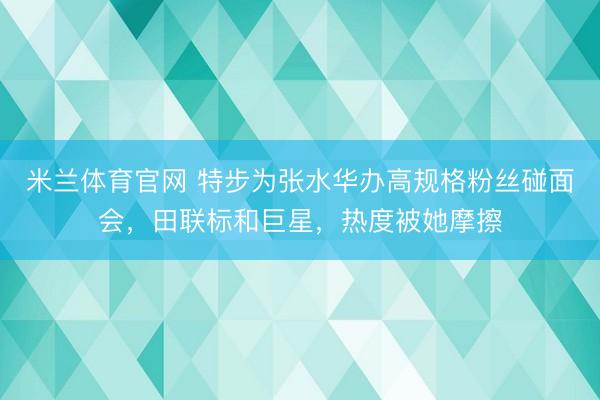 米兰体育官网 特步为张水华办高规格粉丝碰面会，田联标和巨星，热度被她摩擦