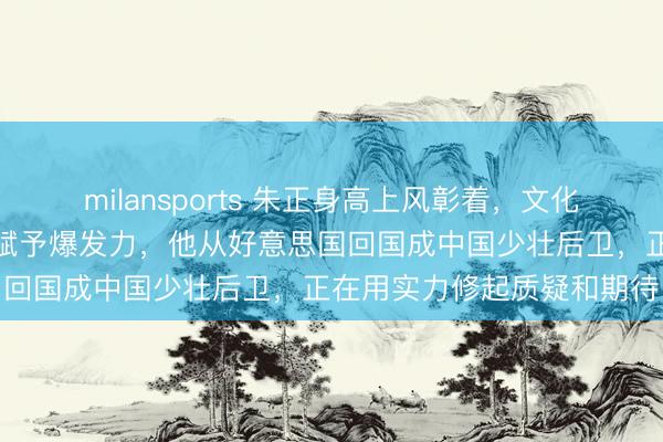 milansports 朱正身高上风彰着，文化底蕴深厚，母亲短跑基因赋予爆发力，他从好意思国回国成中国少壮后卫，正在用实力修起质疑和期待