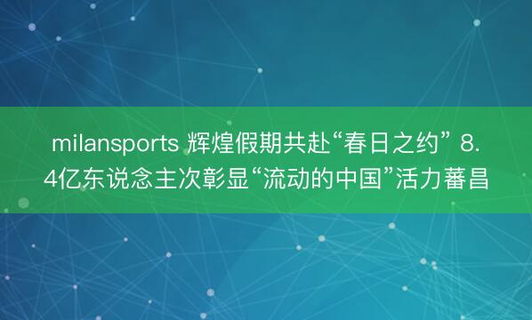 milansports 辉煌假期共赴“春日之约” 8.4亿东说念主次彰显“流动的中国”活力蕃昌