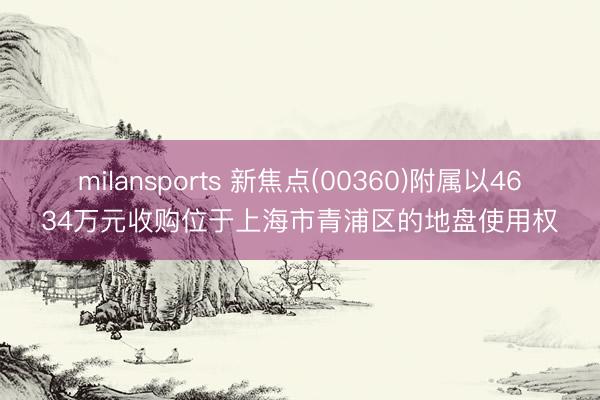 milansports 新焦点(00360)附属以4634万元收购位于上海市青浦区的地盘使用权