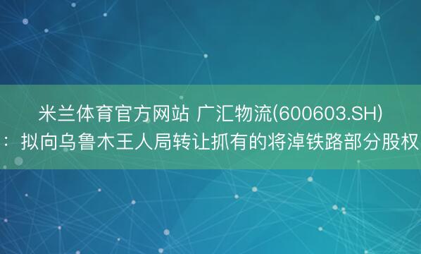 米兰体育官方网站 广汇物流(600603.SH):拟向乌鲁木王人局转让抓有的将淖铁路部分股权