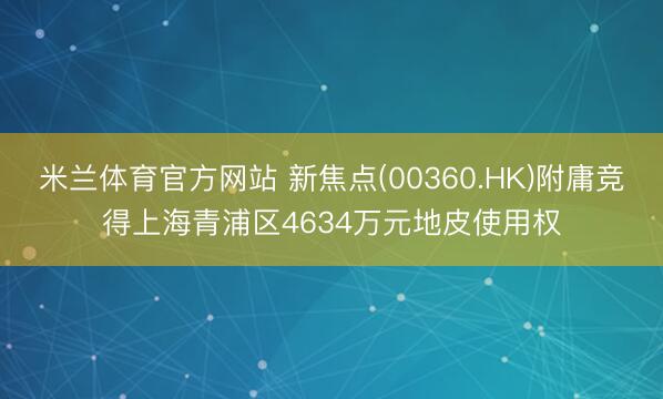 米兰体育官方网站 新焦点(00360.HK)附庸竞得上海青浦区4634万元地皮使用权