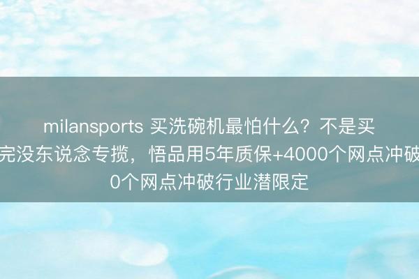 milansports 买洗碗机最怕什么？不是买贵了，是买完没东说念专揽，悟品用5年质保+4000个网点冲破行业潜限定