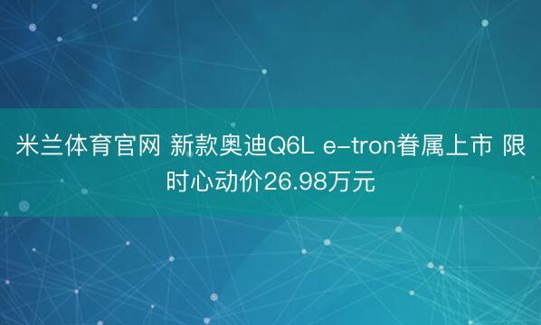 米兰体育官网 新款奥迪Q6L e-tron眷属上市 限时心动价26.98万元