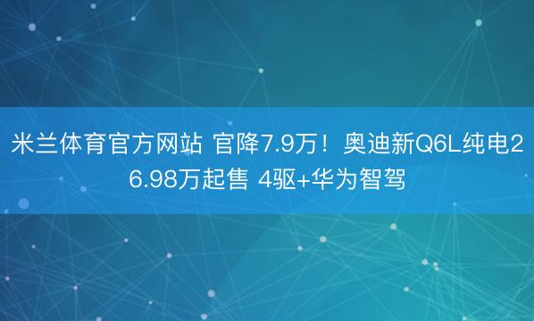 米兰体育官方网站 官降7.9万！奥迪新Q6L纯电26.98万起售 4驱+华为智驾