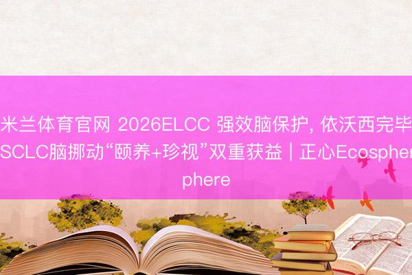 米兰体育官网 2026ELCC 强效脑保护， 依沃西完毕NSCLC脑挪动“颐养+珍视”双重获益 | 正心Ecosphere