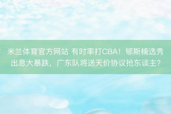 米兰体育官方网站 有时率打CBA！郇斯楠选秀出息大暴跌，广东队将送天价协议抢东谈主？