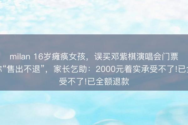 milan 16岁瘫痪女孩，误买邓紫棋演唱会门票，平台称“售出不退”，家长乞助：2000元着实承受不了!已全额退款