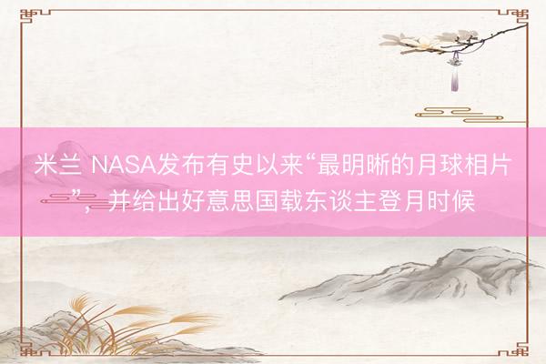 米兰 NASA发布有史以来“最明晰的月球相片”,并给出好意思国载东谈主登月时候