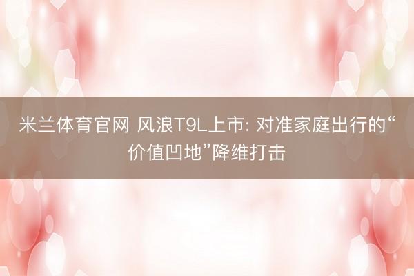 米兰体育官网 风浪T9L上市: 对准家庭出行的“价值凹地”降维打击
