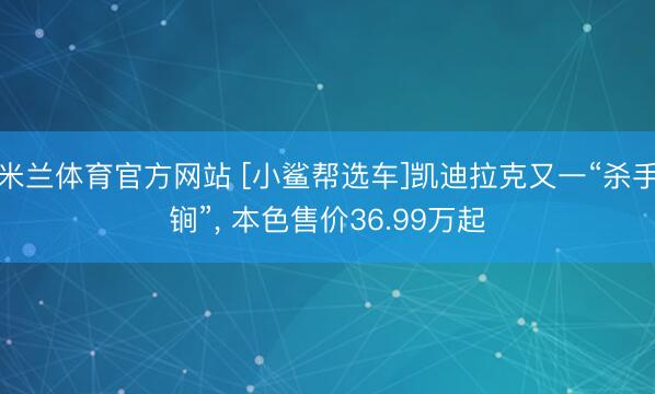 米兰体育官方网站 [小鲨帮选车]凯迪拉克又一“杀手锏”， 本色售价36.99万起