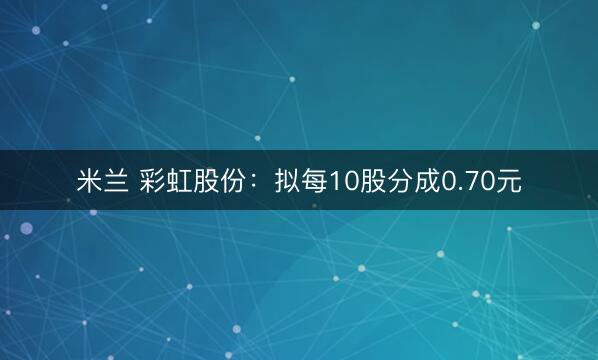 米兰 彩虹股份：拟每10股分成0.70元