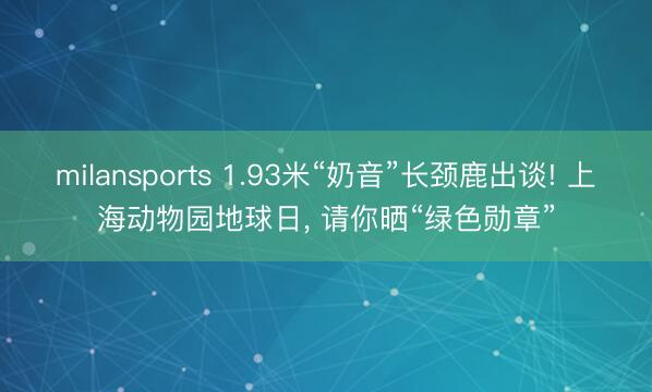 milansports 1.93米“奶音”长颈鹿出谈! 上海动物园地球日， 请你晒“绿色勋章”