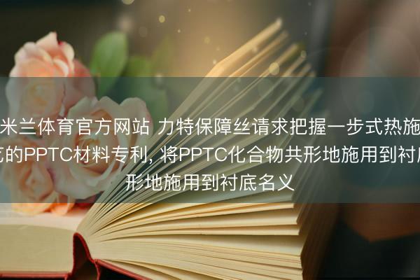 米兰体育官方网站 力特保障丝请求把握一步式热施用工艺的PPTC材料专利， 将PPTC化合物共形地施用到衬底名义