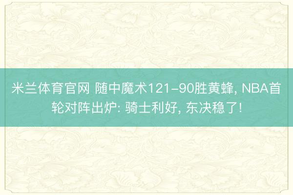 米兰体育官网 随中魔术121-90胜黄蜂， NBA首轮对阵出炉: 骑士利好， 东决稳了!