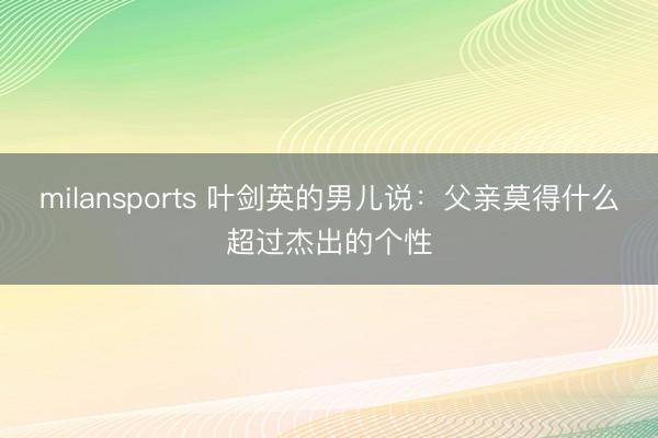 milansports 叶剑英的男儿说：父亲莫得什么超过杰出的个性