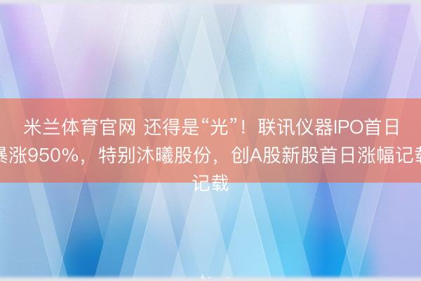 米兰体育官网 还得是“光”！联讯仪器IPO首日暴涨950%，特别沐曦股份，创A股新股首日涨幅记载