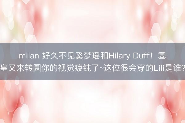milan 好久不见奚梦瑶和Hilary Duff！塞皇又来转圜你的视觉疲钝了~这位很会穿的Lili是谁？