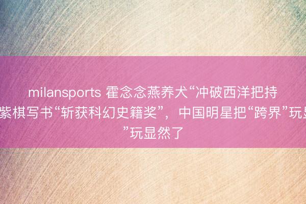milansports 霍念念燕养犬“冲破西洋把持”，邓紫棋写书“斩获科幻史籍奖”，中国明星把“跨界”玩显然了