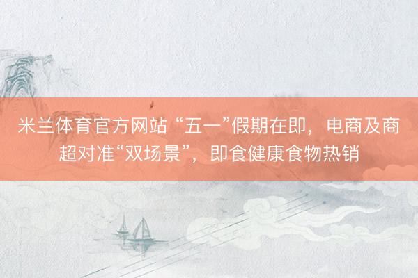 米兰体育官方网站 “五一”假期在即，电商及商超对准“双场景”，即食健康食物热销