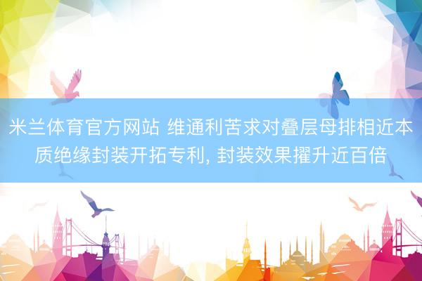 米兰体育官方网站 维通利苦求对叠层母排相近本质绝缘封装开拓专利， 封装效果擢升近百倍