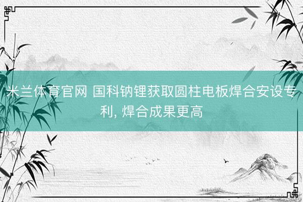 米兰体育官网 国科钠锂获取圆柱电板焊合安设专利， 焊合成果更高