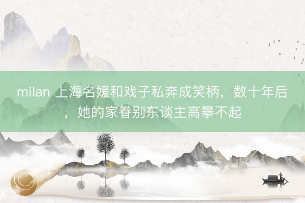 milan 上海名媛和戏子私奔成笑柄，数十年后，她的家眷别东谈主高攀不起