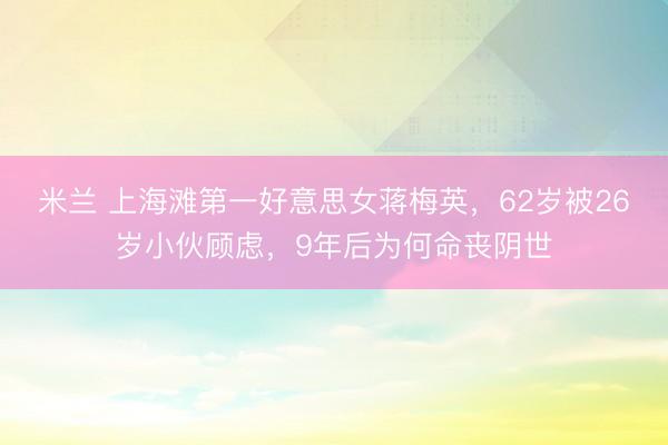 米兰 上海滩第一好意思女蒋梅英，62岁被26岁小伙顾虑，9年后为何命丧阴世