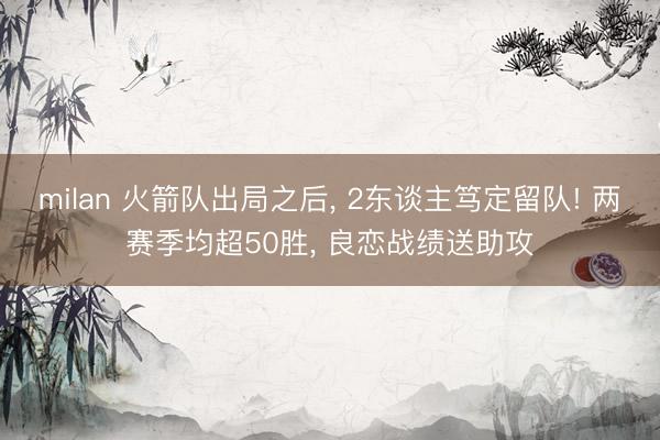 milan 火箭队出局之后， 2东谈主笃定留队! 两赛季均超50胜， 良恋战绩送助攻