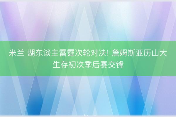 米兰 湖东谈主雷霆次轮对决! 詹姆斯亚历山大生存初次季后赛交锋