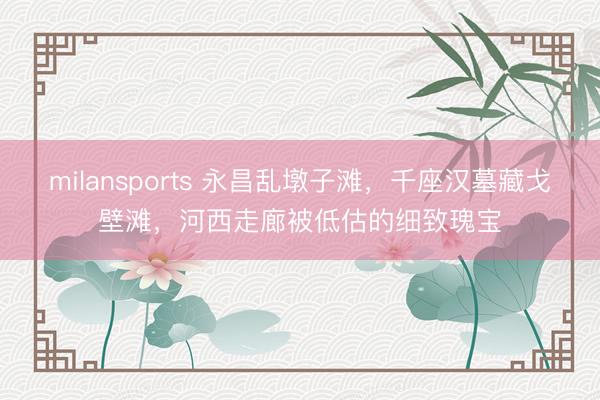 milansports 永昌乱墩子滩，千座汉墓藏戈壁滩，河西走廊被低估的细致瑰宝