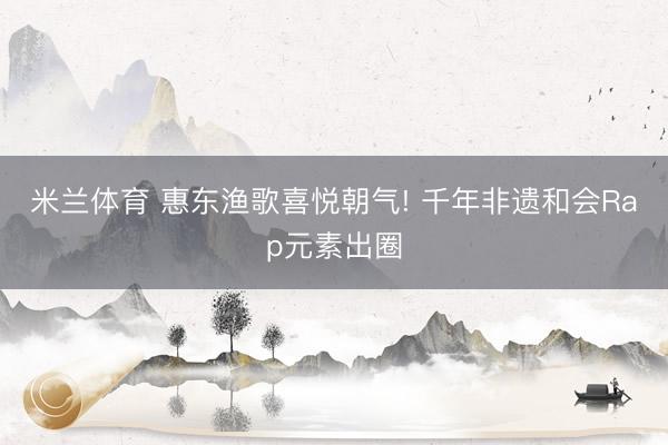 米兰体育 惠东渔歌喜悦朝气! 千年非遗和会Rap元素出圈