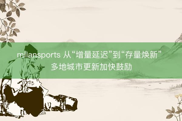 milansports 从“增量延迟”到“存量焕新” 多地城市更新加快鼓励