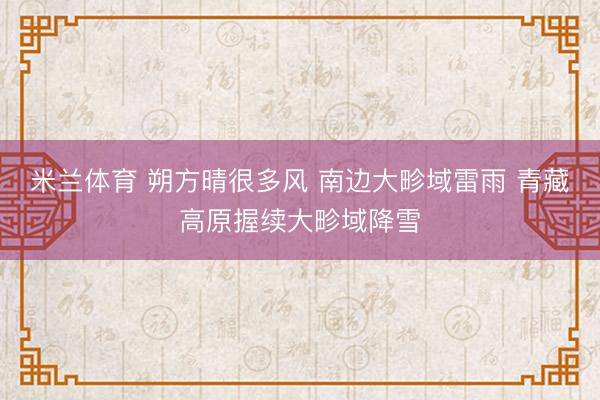 米兰体育 朔方晴很多风 南边大畛域雷雨 青藏高原握续大畛域降雪