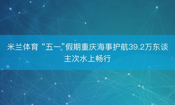 米兰体育 “五一”假期重庆海事护航39.2万东谈主次水上畅行