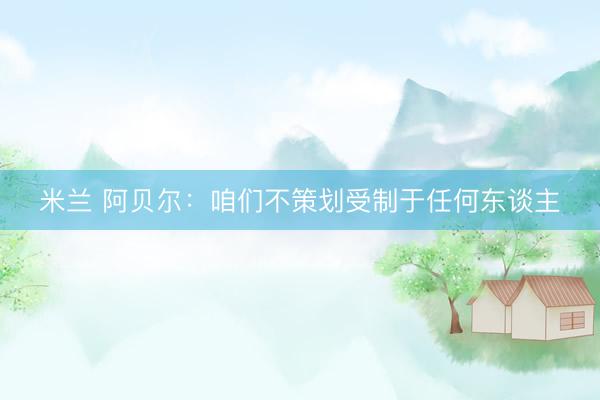 米兰 阿贝尔：咱们不策划受制于任何东谈主