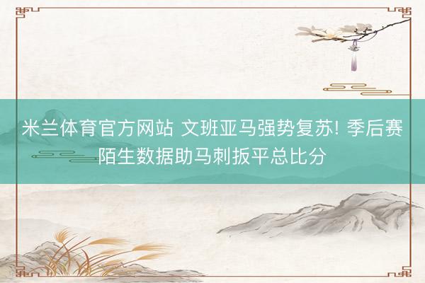 米兰体育官方网站 文班亚马强势复苏! 季后赛陌生数据助马刺扳平总比分