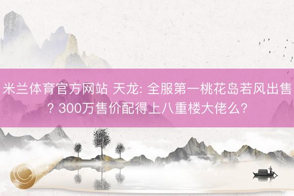 米兰体育官方网站 天龙: 全服第一桃花岛若风出售? 300万售价配得上八重楼大佬么?