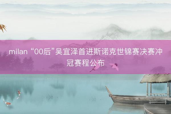 milan “00后”吴宜泽首进斯诺克世锦赛决赛冲冠赛程公布