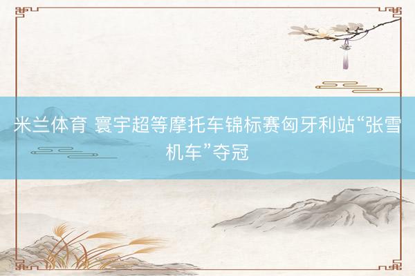 米兰体育 寰宇超等摩托车锦标赛匈牙利站“张雪机车”夺冠