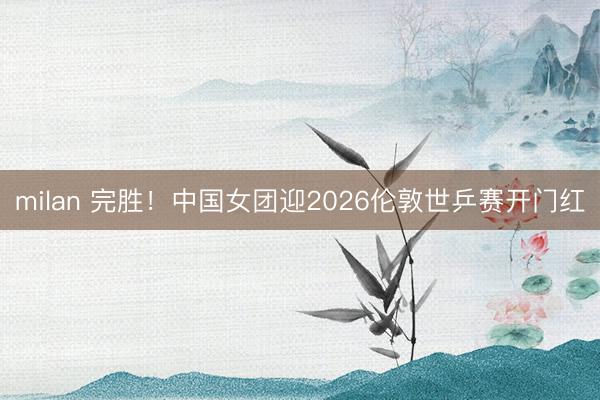 milan 完胜！中国女团迎2026伦敦世乒赛开门红