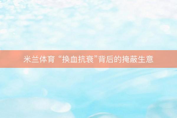 米兰体育 “换血抗衰”背后的掩蔽生意