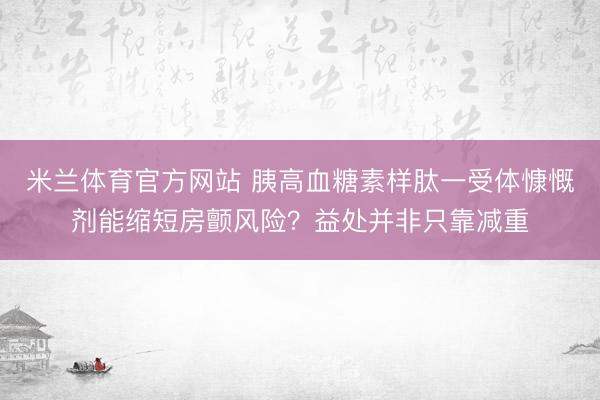 米兰体育官方网站 胰高血糖素样肽一受体慷慨剂能缩短房颤风险？益处并非只靠减重