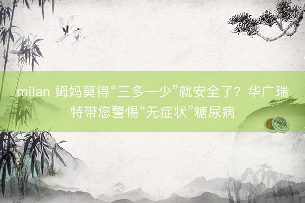 milan 姆妈莫得“三多一少”就安全了？华广瑞特带您警惕“无症状”糖尿病