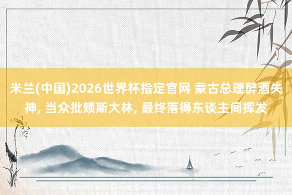 米兰(中国)2026世界杯指定官网 蒙古总理醉酒失神, 当众批颊斯大林, 最终落得东谈主间挥发