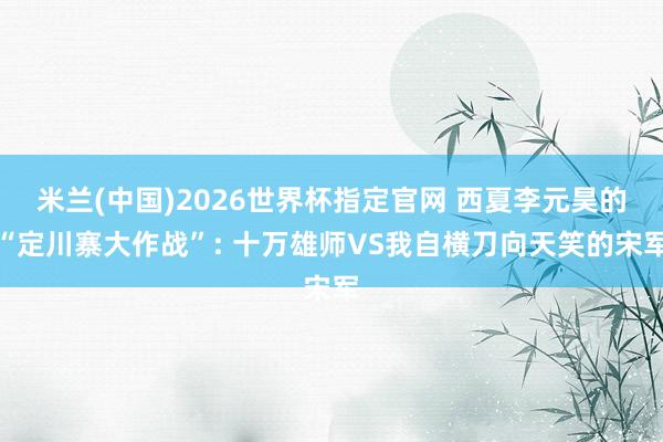 米兰(中国)2026世界杯指定官网 西夏李元昊的“定川寨大作战”: 十万雄师VS我自横刀向天笑的宋军