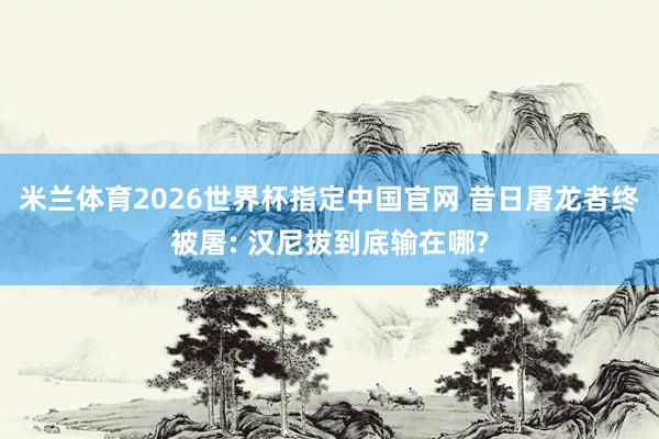 米兰体育2026世界杯指定中国官网 昔日屠龙者终被屠: 汉尼拔到底输在哪?