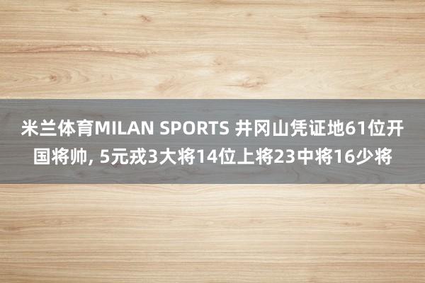 米兰体育MILAN SPORTS 井冈山凭证地61位开国将帅, 5元戎3大将14位上将23中将16少将