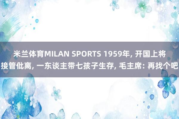 米兰体育MILAN SPORTS 1959年, 开国上将接管仳离, 一东谈主带七孩子生存, 毛主席: 再找个吧